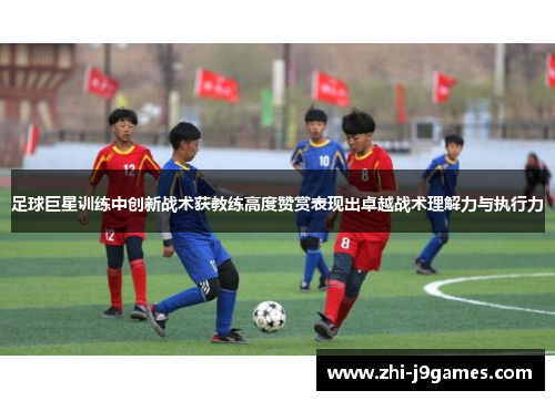 足球巨星训练中创新战术获教练高度赞赏表现出卓越战术理解力与执行力