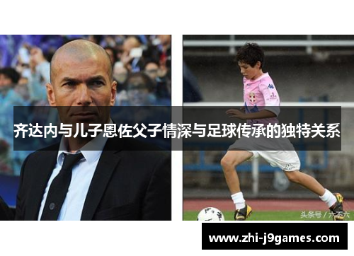 齐达内与儿子恩佐父子情深与足球传承的独特关系