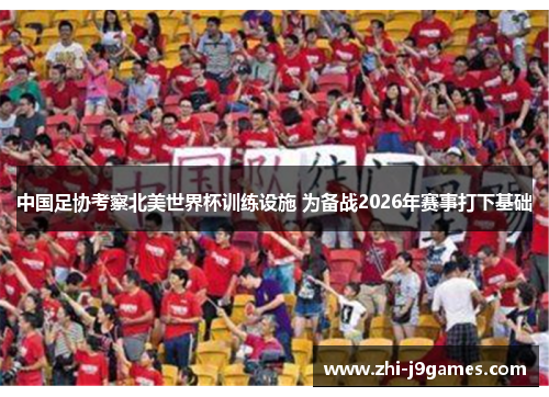 中国足协考察北美世界杯训练设施 为备战2026年赛事打下基础 中国足协考察北美世界杯训练设施 为备战2026年赛事打下基础