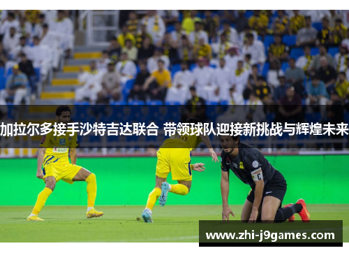 加拉尔多接手沙特吉达联合 带领球队迎接新挑战与辉煌未来 加拉尔多接手沙特吉达联合 带领球队迎接新挑战与辉煌未来