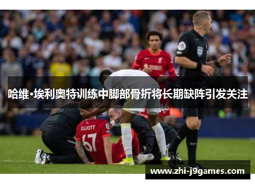 哈维·埃利奥特训练中脚部骨折将长期缺阵引发关注