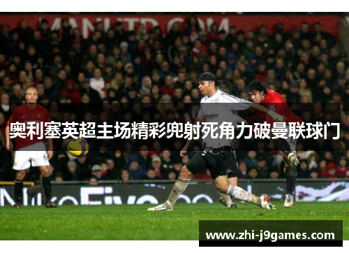 奥利塞英超主场精彩兜射死角力破曼联球门 奥利塞英超主场精彩兜射死角力破曼联球门