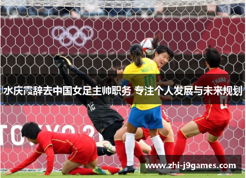 水庆霞辞去中国女足主帅职务 专注个人发展与未来规划 水庆霞辞去中国女足主帅职务 专注个人发展与未来规划