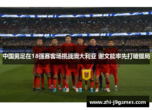 中国男足在18强赛客场挑战澳大利亚 谢文能率先打破僵局 中国男足在18强赛客场挑战澳大利亚 谢文能率先打破僵局